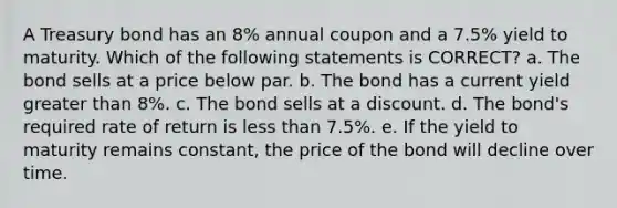 A Treasury bond has an 8% annual coupon and a 7.5% yield to maturity. Which of the following statements is CORRECT? a. The bond sells at a price below par. b. The bond has a current yield greater than 8%. c. The bond sells at a discount. d. The bond's required rate of return is less than 7.5%. e. If the yield to maturity remains constant, the price of the bond will decline over time.