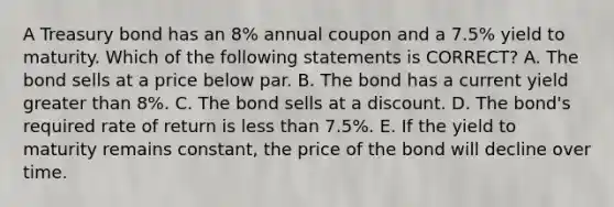 A Treasury bond has an 8% annual coupon and a 7.5% yield to maturity. Which of the following statements is CORRECT? A. The bond sells at a price below par. B. The bond has a current yield greater than 8%. C. The bond sells at a discount. D. The bond's required rate of return is less than 7.5%. E. If the yield to maturity remains constant, the price of the bond will decline over time.