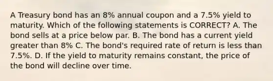 A Treasury bond has an 8% annual coupon and a 7.5% yield to maturity. Which of the following statements is CORRECT? A. The bond sells at a price below par. B. The bond has a current yield greater than 8% C. The bond's required rate of return is less than 7.5%. D. If the yield to maturity remains constant, the price of the bond will decline over time.