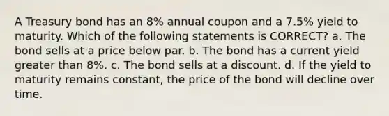 A Treasury bond has an 8% annual coupon and a 7.5% yield to maturity. Which of the following statements is CORRECT? a. The bond sells at a price below par. b. The bond has a current yield greater than 8%. c. The bond sells at a discount. d. If the yield to maturity remains constant, the price of the bond will decline over time.