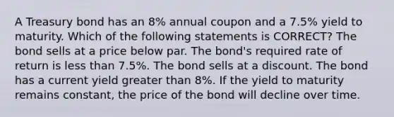 A Treasury bond has an 8% annual coupon and a 7.5% yield to maturity. Which of the following statements is CORRECT? The bond sells at a price below par. The bond's required rate of return is less than 7.5%. The bond sells at a discount. The bond has a current yield greater than 8%. If the yield to maturity remains constant, the price of the bond will decline over time.