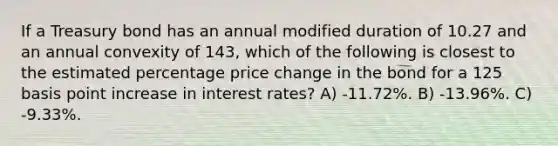 If a Treasury bond has an annual modified duration of 10.27 and an annual convexity of 143, which of the following is closest to the estimated percentage price change in the bond for a 125 basis point increase in interest rates? A) -11.72%. B) -13.96%. C) -9.33%.