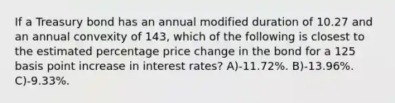 If a Treasury bond has an annual modified duration of 10.27 and an annual convexity of 143, which of the following is closest to the estimated percentage price change in the bond for a 125 basis point increase in interest rates? A)-11.72%. B)-13.96%. C)-9.33%.