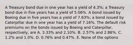 A Treasury bond due in one year has a yield of 4.3%; a Treasury bond due in five years has a yield of 5.06%. A bond issued by Boeing due in five years has a yield of 7.63%; a bond issued by Caterpillar due in one year has a yield of 7.16%. The default risk premiums on the bonds issued by Boeing and Caterpillar, respectively, are A. 3.33% and 2.10%. B. 2.57% and 2.86%. C. 1.2% and 1.0%. D. 0.76% and 0.47%. E. None of the options