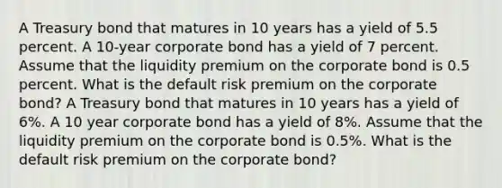 A Treasury bond that matures in 10 years has a yield of 5.5 percent. A 10-year corporate bond has a yield of 7 percent. Assume that the liquidity premium on the corporate bond is 0.5 percent. What is the default risk premium on the corporate bond? A Treasury bond that matures in 10 years has a yield of 6%. A 10 year corporate bond has a yield of 8%. Assume that the liquidity premium on the corporate bond is 0.5%. What is the default risk premium on the corporate bond?