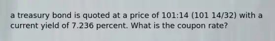 a treasury bond is quoted at a price of 101:14 (101 14/32) with a current yield of 7.236 percent. What is the coupon rate?