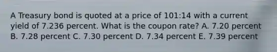 A Treasury bond is quoted at a price of 101:14 with a current yield of 7.236 percent. What is the coupon rate? A. 7.20 percent B. 7.28 percent C. 7.30 percent D. 7.34 percent E. 7.39 percent