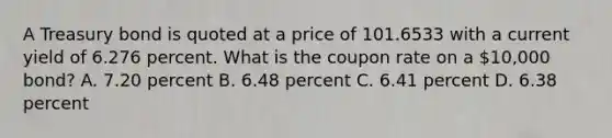 A Treasury bond is quoted at a price of 101.6533 with a current yield of 6.276 percent. What is the coupon rate on a 10,000 bond? A. 7.20 percent B. 6.48 percent C. 6.41 percent D. 6.38 percent