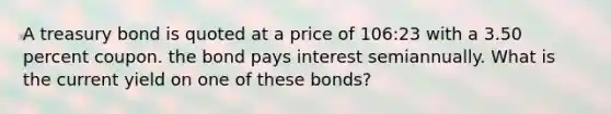 A treasury bond is quoted at a price of 106:23 with a 3.50 percent coupon. the bond pays interest semiannually. What is the current yield on one of these bonds?