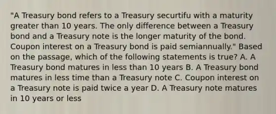 "A Treasury bond refers to a Treasury securtifu with a maturity greater than 10 years. The only difference between a Treasury bond and a Treasury note is the longer maturity of the bond. Coupon interest on a Treasury bond is paid semiannually." Based on the passage, which of the following statements is true? A. A Treasury bond matures in less than 10 years B. A Treasury bond matures in less time than a Treasury note C. Coupon interest on a Treasury note is paid twice a year D. A Treasury note matures in 10 years or less