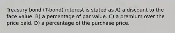 Treasury bond (T-bond) interest is stated as A) a discount to the face value. B) a percentage of par value. C) a premium over the price paid. D) a percentage of the purchase price.