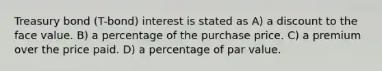 Treasury bond (T-bond) interest is stated as A) a discount to the face value. B) a percentage of the purchase price. C) a premium over the price paid. D) a percentage of par value.