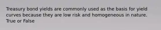 Treasury bond yields are commonly used as the basis for yield curves because they are low risk and homogeneous in nature. True or False