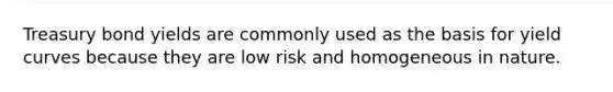 Treasury bond yields are commonly used as the basis for yield curves because they are low risk and homogeneous in nature.