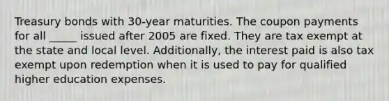 Treasury bonds with 30-year maturities. The coupon payments for all _____ issued after 2005 are fixed. They are tax exempt at the state and local level. Additionally, the interest paid is also tax exempt upon redemption when it is used to pay for qualified higher education expenses.