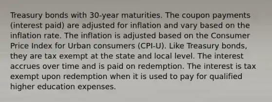 Treasury bonds with 30-year maturities. The coupon payments (interest paid) are adjusted for inflation and vary based on the inflation rate. The inflation is adjusted based on the Consumer Price Index for Urban consumers (CPI-U). Like Treasury bonds, they are tax exempt at the state and local level. The interest accrues over time and is paid on redemption. The interest is tax exempt upon redemption when it is used to pay for qualified higher education expenses.