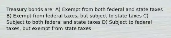 Treasury bonds are: A) Exempt from both federal and state taxes B) Exempt from federal taxes, but subject to state taxes C) Subject to both federal and state taxes D) Subject to federal taxes, but exempt from state taxes