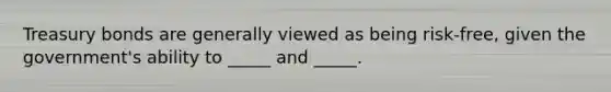Treasury bonds are generally viewed as being risk-free, given the government's ability to _____ and _____.