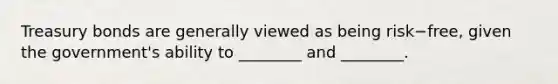 Treasury bonds are generally viewed as being risk−​free, given the​ government's ability to​ ________ and​ ________.