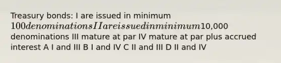 Treasury bonds: I are issued in minimum 100 denominations II are issued in minimum10,000 denominations III mature at par IV mature at par plus accrued interest A I and III B I and IV C II and III D II and IV