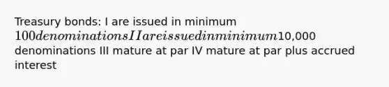 Treasury bonds: I are issued in minimum 100 denominations II are issued in minimum10,000 denominations III mature at par IV mature at par plus accrued interest