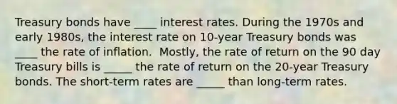 Treasury bonds have ____ interest rates. During the 1970s and early​ 1980s, the interest rate on​ 10-year Treasury bonds was ____ the rate of inflation. ​ Mostly, the rate of return on the 90 day Treasury bills is _____ the rate of return on the​ 20-year Treasury bonds. The​ short-term rates are _____ than​ long-term rates.