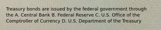 Treasury bonds are issued by the federal government through the A. Central Bank B. Federal Reserve C. U.S. Office of the Comptroller of Currency D. U.S. Department of the Treasury