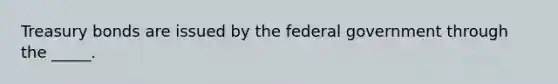 Treasury bonds are issued by the federal government through the _____.