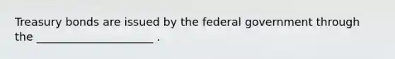 Treasury bonds are issued by the federal government through the _____________________ .