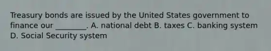 Treasury bonds are issued by the United States government to finance our ________. A. national debt B. taxes C. banking system D. Social Security system