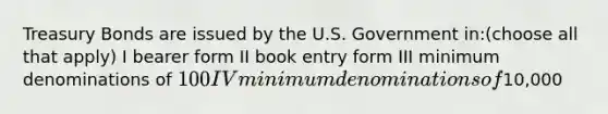 Treasury Bonds are issued by the U.S. Government in:(choose all that apply) I bearer form II book entry form III minimum denominations of 100 IV minimum denominations of10,000