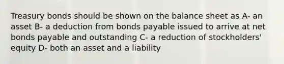 Treasury bonds should be shown on the balance sheet as A- an asset B- a deduction from bonds payable issued to arrive at net bonds payable and outstanding C- a reduction of stockholders' equity D- both an asset and a liability