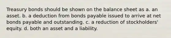 Treasury bonds should be shown on the balance sheet as a. an asset. b. a deduction from bonds payable issued to arrive at net bonds payable and outstanding. c. a reduction of stockholders' equity. d. both an asset and a liability.