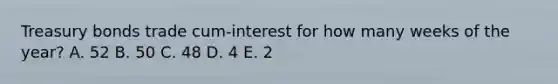 Treasury bonds trade cum-interest for how many weeks of the year? A. 52 B. 50 C. 48 D. 4 E. 2