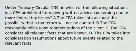 Under Treasury Circular 230, in which of the following situations is a CPA prohibited from giving written advice concerning one or more federal tax issues? A.The CPA takes into account the possibility that a tax return will not be audited. B.The CPA reasonably relies upon representations of the client. C.The CPA considers all relevant facts that are known. D. The CPA takes into consideration assumptions about future events related to the relevant facts.