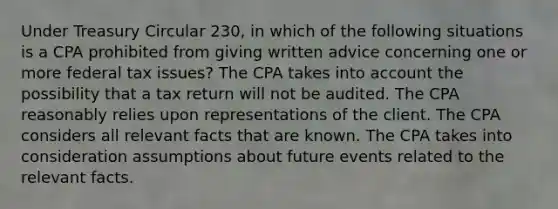 Under Treasury Circular 230, in which of the following situations is a CPA prohibited from giving written advice concerning one or more federal tax issues? The CPA takes into account the possibility that a tax return will not be audited. The CPA reasonably relies upon representations of the client. The CPA considers all relevant facts that are known. The CPA takes into consideration assumptions about future events related to the relevant facts.