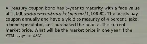 A Treasury coupon bond has 5-year to maturity with a face value of 1,000 and a current market price of1,108.82. The bonds pay coupon annually and have a yield to maturity of 4 percent. Jake, a bond speculator, just purchased the bond at the current market price. What will be the market price in one year if the YTM stays at 4%?