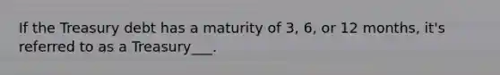 If the Treasury debt has a maturity of 3, 6, or 12 months, it's referred to as a Treasury___.