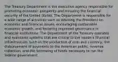 The Treasury Department is the executive agency responsible for promoting economic prosperity and ensuring the financial security of the United States. The Department is responsible for a wide range of activities such as advising the President on economic and financial issues, encouraging sustainable economic growth, and fostering improved governance in financial institutions. The Department of the Treasury operates and maintains systems that are critical to the nation's financial infrastructure, such as the production of coin and currency, the disbursement of payments to the American public, revenue collection, and the borrowing of funds necessary to run the federal government.