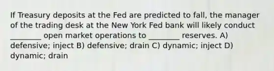 If Treasury deposits at the Fed are predicted to fall, the manager of the trading desk at the New York Fed bank will likely conduct ________ open market operations to ________ reserves. A) defensive; inject B) defensive; drain C) dynamic; inject D) dynamic; drain