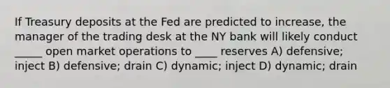 If Treasury deposits at the Fed are predicted to increase, the manager of the trading desk at the NY bank will likely conduct _____ open market operations to ____ reserves A) defensive; inject B) defensive; drain C) dynamic; inject D) dynamic; drain