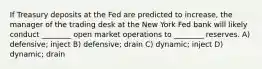 If Treasury deposits at the Fed are predicted to increase, the manager of the trading desk at the New York Fed bank will likely conduct ________ open market operations to ________ reserves. A) defensive; inject B) defensive; drain C) dynamic; inject D) dynamic; drain