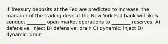 If Treasury deposits at the Fed are predicted to increase, the manager of the trading desk at the New York Fed bank will likely conduct ________ open market operations to ________ reserves. A) defensive; inject B) defensive; drain C) dynamic; inject D) dynamic; drain