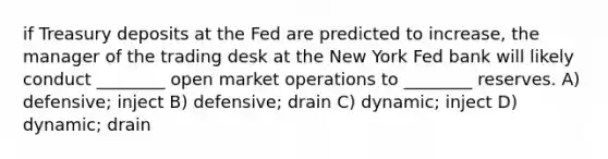 if Treasury deposits at the Fed are predicted to increase, the manager of the trading desk at the New York Fed bank will likely conduct ________ open market operations to ________ reserves. A) defensive; inject B) defensive; drain C) dynamic; inject D) dynamic; drain