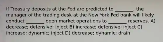 If Treasury deposits at the Fed are predicted to ________, the manager of the trading desk at the New York Fed bank will likely conduct ________ open market operations to ________ reserves. A) decrease; defensive; inject B) increase; defensive; inject C) increase; dynamic; inject D) decrease; dynamic; drain