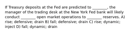 If Treasury deposits at the Fed are predicted to ________, the manager of the trading desk at the New York Fed bank will likely conduct ________ open market operations to ________ reserves. A) rise; defensive; drain B) fall; defensive; drain C) rise; dynamic; inject D) fall; dynamic; drain