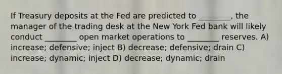 If Treasury deposits at the Fed are predicted to ________, the manager of the trading desk at the New York Fed bank will likely conduct ________ open market operations to ________ reserves. A) increase; defensive; inject B) decrease; defensive; drain C) increase; dynamic; inject D) decrease; dynamic; drain