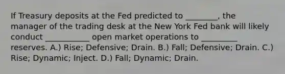 If Treasury deposits at the Fed predicted to ________, the manager of the trading desk at the New York Fed bank will likely conduct ___________ open market operations to _________ reserves. A.) Rise; Defensive; Drain. B.) Fall; Defensive; Drain. C.) Rise; Dynamic; Inject. D.) Fall; Dynamic; Drain.