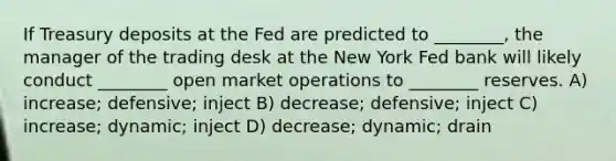 If Treasury deposits at the Fed are predicted to ________, the manager of the trading desk at the New York Fed bank will likely conduct ________ open market operations to ________ reserves. A) increase; defensive; inject B) decrease; defensive; inject C) increase; dynamic; inject D) decrease; dynamic; drain