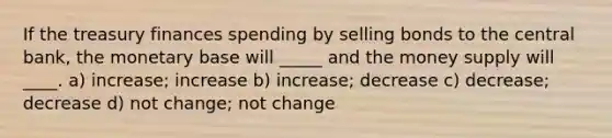 If the treasury finances spending by selling bonds to the central bank, the monetary base will _____ and the money supply will ____. a) increase; increase b) increase; decrease c) decrease; decrease d) not change; not change